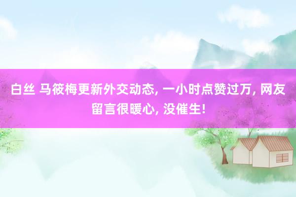 白丝 马筱梅更新外交动态, 一小时点赞过万, 网友留言很暖心, 没催生!
