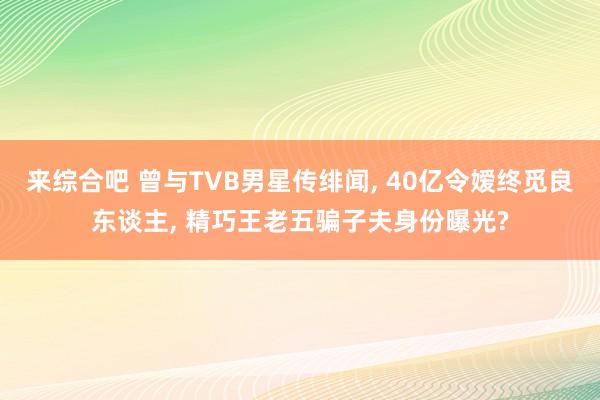 来综合吧 曾与TVB男星传绯闻, 40亿令嫒终觅良东谈主, 精巧王老五骗子夫身份曝光?
