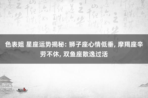 色表姐 星座运势揭秘: 狮子座心情低垂, 摩羯座辛劳不休, 双鱼座散逸过活