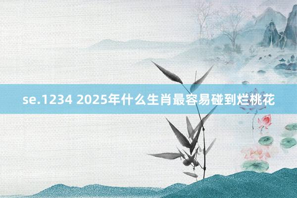 se.1234 2025年什么生肖最容易碰到烂桃花