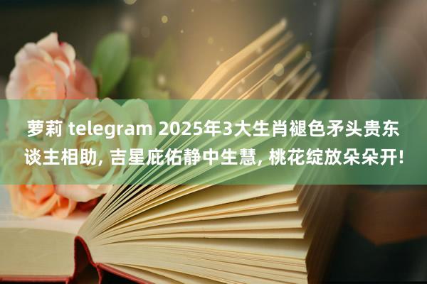萝莉 telegram 2025年3大生肖褪色矛头贵东谈主相助, 吉星庇佑静中生慧, 桃花绽放朵朵开!