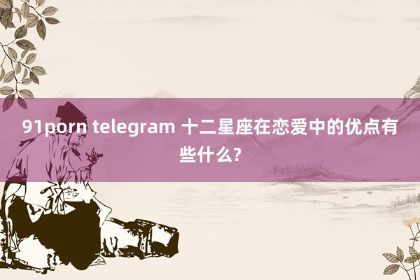 91porn telegram 十二星座在恋爱中的优点有些什么?
