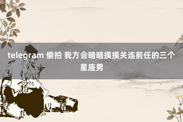 telegram 偷拍 我方会暗暗摸摸关连前任的三个星座男
