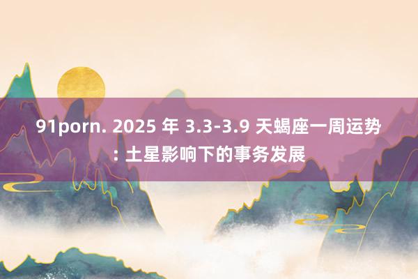 91porn. 2025 年 3.3-3.9 天蝎座一周运势: 土星影响下的事务发展