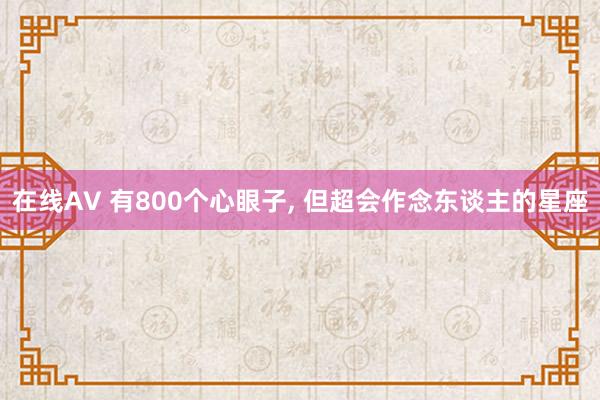在线AV 有800个心眼子, 但超会作念东谈主的星座