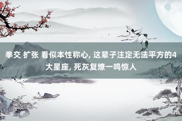 拳交 扩张 看似本性称心, 这辈子注定无法平方的4大星座, 死灰复燎一鸣惊人