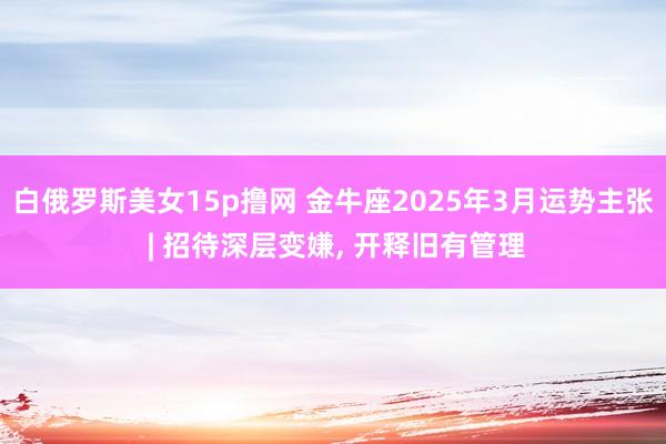 白俄罗斯美女15p撸网 金牛座2025年3月运势主张 | 招待深层变嫌, 开释旧有管理