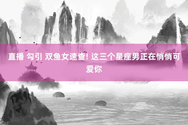 直播 勾引 双鱼女速查! 这三个星座男正在悄悄可爱你