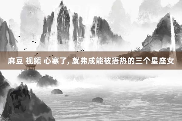 麻豆 视频 心寒了, 就弗成能被捂热的三个星座女