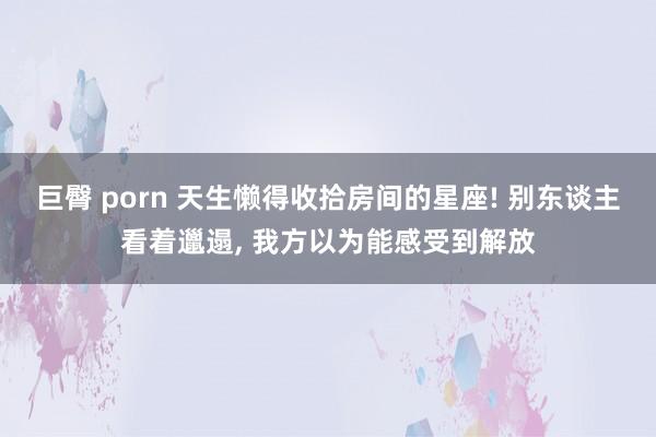 巨臀 porn 天生懒得收拾房间的星座! 别东谈主看着邋遢, 我方以为能感受到解放