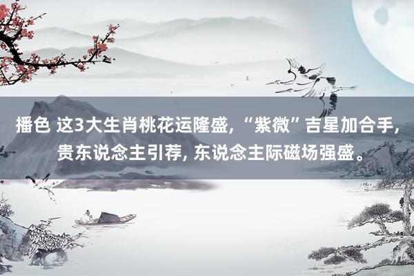 播色 这3大生肖桃花运隆盛, “紫微”吉星加合手, 贵东说念主引荐, 东说念主际磁场强盛。