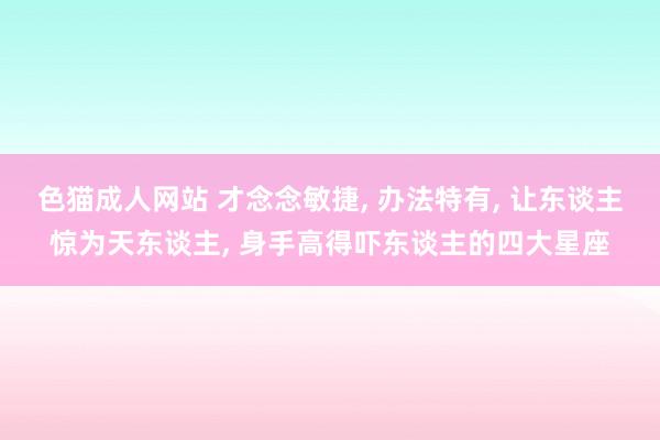 色猫成人网站 才念念敏捷, 办法特有, 让东谈主惊为天东谈主, 身手高得吓东谈主的四大星座