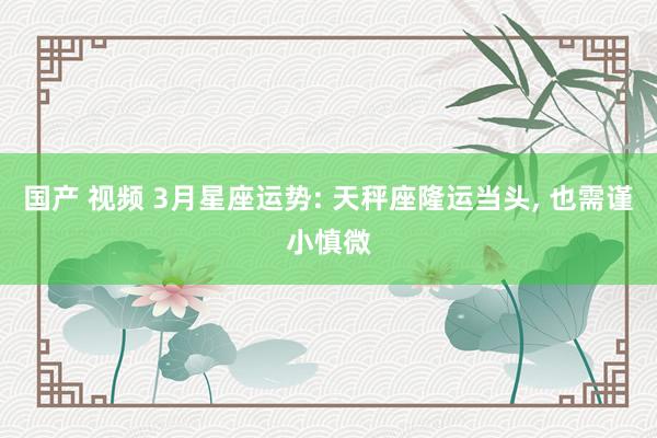 国产 视频 3月星座运势: 天秤座隆运当头, 也需谨小慎微