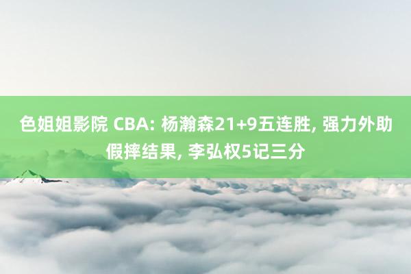 色姐姐影院 CBA: 杨瀚森21+9五连胜, 强力外助假摔结果, 李弘权5记三分