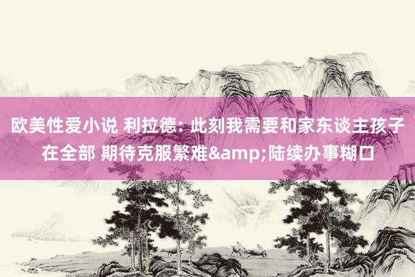 欧美性爱小说 利拉德: 此刻我需要和家东谈主孩子在全部 期待克服繁难&陆续办事糊口