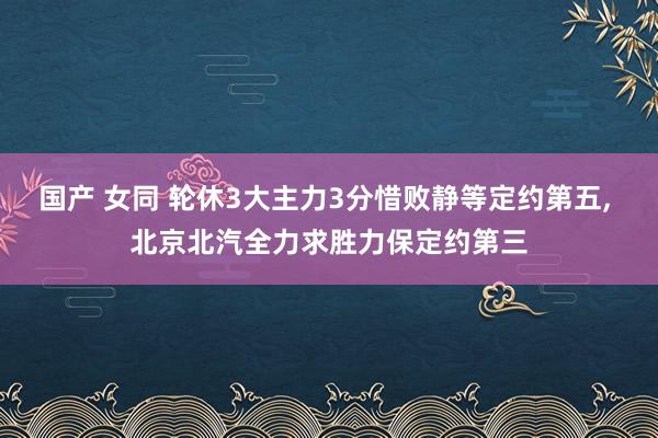 国产 女同 轮休3大主力3分惜败静等定约第五, 北京北汽全力求胜力保定约第三