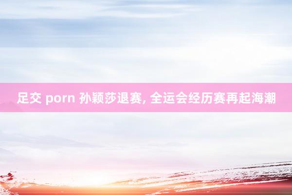 足交 porn 孙颖莎退赛, 全运会经历赛再起海潮