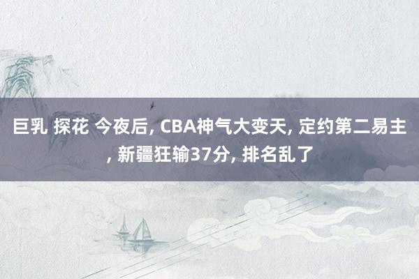 巨乳 探花 今夜后, CBA神气大变天, 定约第二易主, 新疆狂输37分, 排名乱了