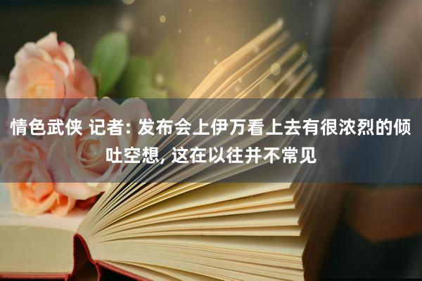 情色武侠 记者: 发布会上伊万看上去有很浓烈的倾吐空想, 这在以往并不常见