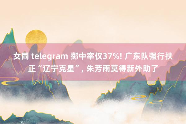 女同 telegram 掷中率仅37%! 广东队强行扶正“辽宁克星”, 朱芳雨莫得新外助了