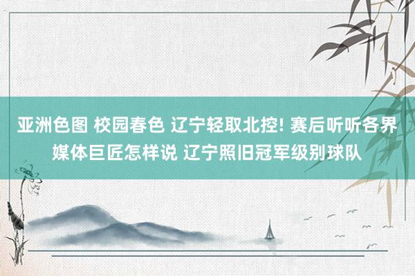 亚洲色图 校园春色 辽宁轻取北控! 赛后听听各界媒体巨匠怎样说 辽宁照旧冠军级别球队