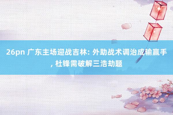 26pn 广东主场迎战吉林: 外助战术调治成输赢手, 杜锋需破解三浩劫题