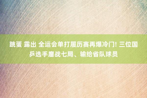 跳蛋 露出 全运会单打履历赛再爆冷门! 三位国乒选手鏖战七局、输给省队球员