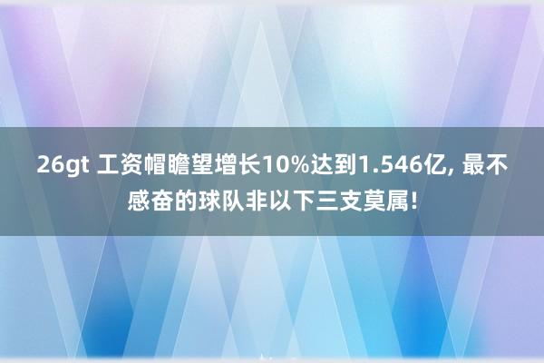 26gt 工资帽瞻望增长10%达到1.546亿, 最不感奋的球队非以下三支莫属!