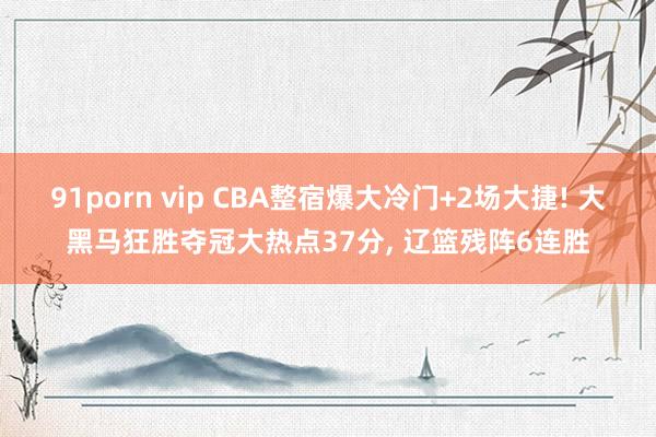 91porn vip CBA整宿爆大冷门+2场大捷! 大黑马狂胜夺冠大热点37分, 辽篮残阵6连胜