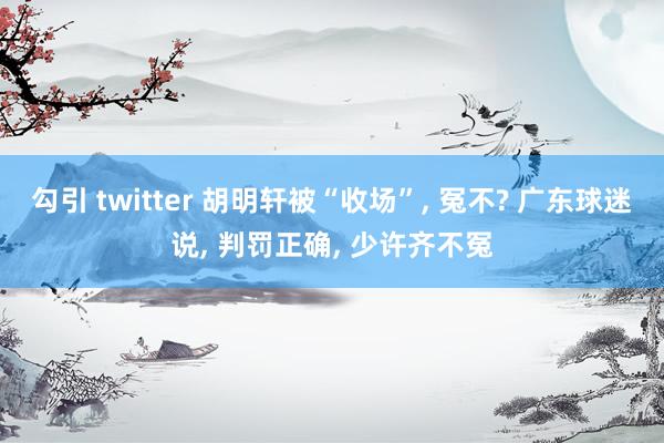 勾引 twitter 胡明轩被“收场”, 冤不? 广东球迷说, 判罚正确, 少许齐不冤
