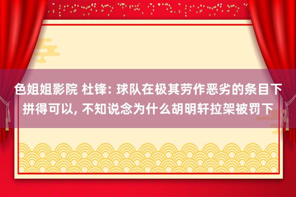 色姐姐影院 杜锋: 球队在极其劳作恶劣的条目下拼得可以, 不知说念为什么胡明轩拉架被罚下
