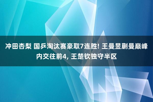 冲田杏梨 国乒淘汰赛豪取7连胜! 王曼昱蒯曼巅峰内交往前4, 王楚钦独守半区