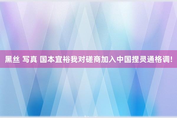 黑丝 写真 国本宜裕我对磋商加入中国捏灵通格调!