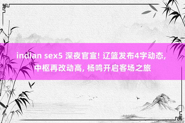 indian sex5 深夜官宣! 辽篮发布4字动态, 中枢再改动高, 杨鸣开启客场之旅