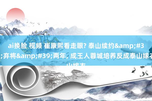 ai换脸 视频 崔康熙看走眼? 泰山续约&#39;弃将&#39;两年, 成王人蓉城培养反成泰山嫁衣