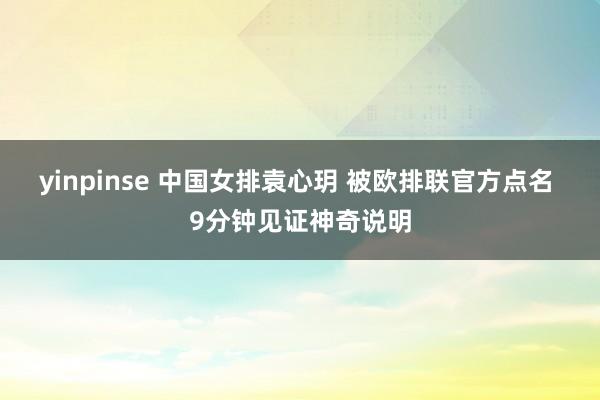 yinpinse 中国女排袁心玥 被欧排联官方点名 9分钟见证神奇说明