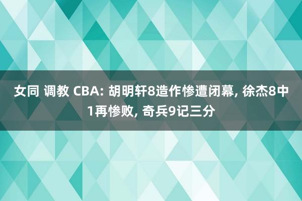 女同 调教 CBA: 胡明轩8造作惨遭闭幕, 徐杰8中1再惨败, 奇兵9记三分