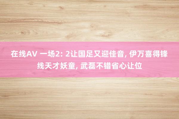 在线AV 一场2: 2让国足又迎佳音, 伊万喜得锋线天才妖童, 武磊不错省心让位
