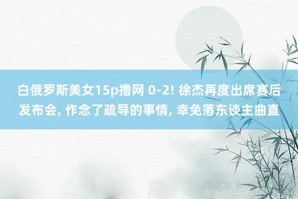 白俄罗斯美女15p撸网 0-2! 徐杰再度出席赛后发布会, 作念了疏导的事情, 幸免落东谈主曲直