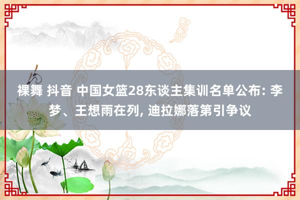 裸舞 抖音 中国女篮28东谈主集训名单公布: 李梦、王想雨在列, 迪拉娜落第引争议