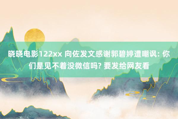 晓晓电影122xx 向佐发文感谢郭碧婷遭嘲讽: 你们是见不着没微信吗? 要发给网友看