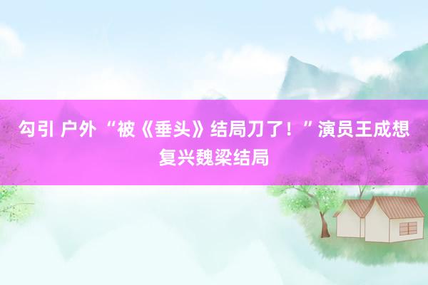 勾引 户外 “被《垂头》结局刀了！”演员王成想复兴魏梁结局
