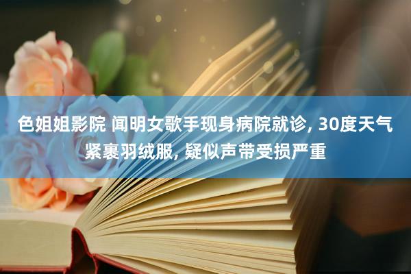 色姐姐影院 闻明女歌手现身病院就诊, 30度天气紧裹羽绒服, 疑似声带受损严重