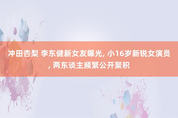 冲田杏梨 李东健新女友曝光, 小16岁新锐女演员, 两东谈主频繁公开聚积