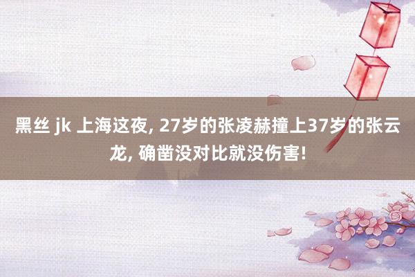 黑丝 jk 上海这夜, 27岁的张凌赫撞上37岁的张云龙, 确凿没对比就没伤害!