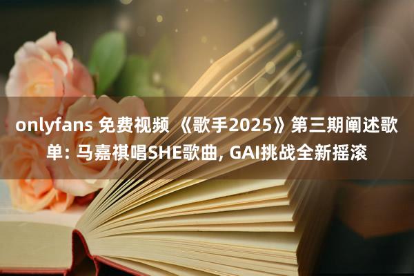 onlyfans 免费视频 《歌手2025》第三期阐述歌单: 马嘉祺唱SHE歌曲, GAI挑战全新摇滚