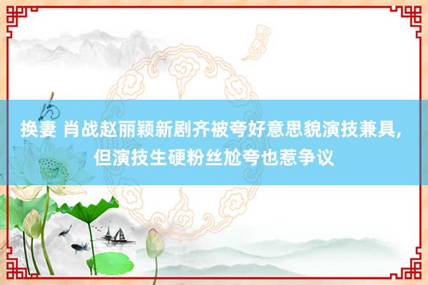 换妻 肖战赵丽颖新剧齐被夸好意思貌演技兼具, 但演技生硬粉丝尬夸也惹争议