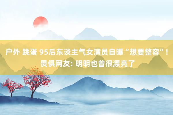 户外 跳蛋 95后东谈主气女演员自曝“想要整容”! 畏俱网友: 明明也曾很漂亮了