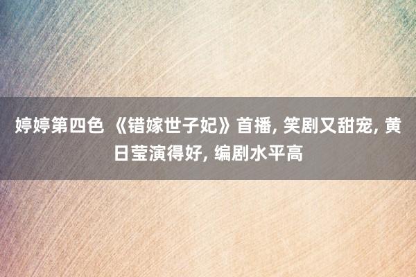 婷婷第四色 《错嫁世子妃》首播, 笑剧又甜宠, 黄日莹演得好, 编剧水平高