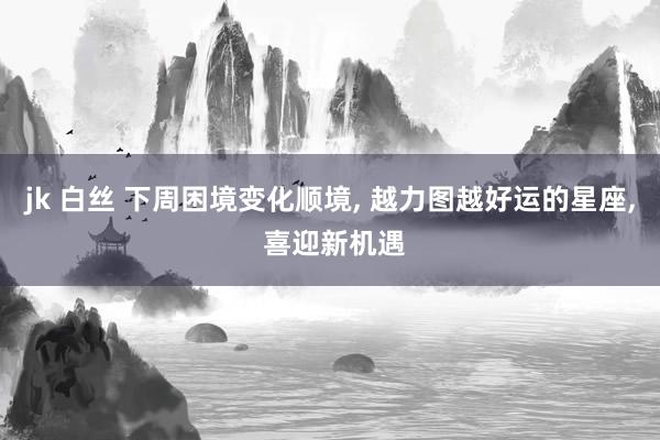 jk 白丝 下周困境变化顺境, 越力图越好运的星座, 喜迎新机遇